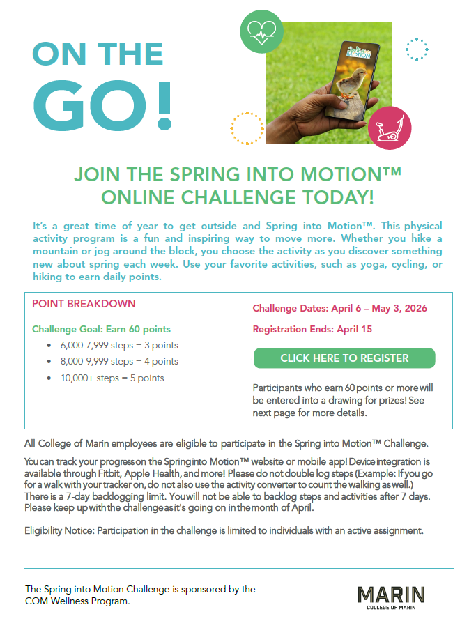 All College of Marin employees are eligible to participate in the Spring into Motion™ Challenge. You can track your progress on the Spring into Motion™ website or mobile app! Device integration is available through Fitbit, Apple Health, and more! Please do not double log steps (Example: If you go for a walk with your tracker on, do not also use the activity converter to count the walking as well.) There is a 7-day backlogging limit. You will not be able to backlog steps and activities after 7 days. Please k